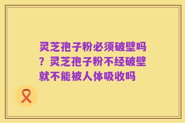 灵芝孢子粉必须破壁吗?灵芝孢子粉不经破壁就不能被人体吸收吗