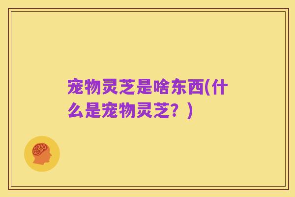 宠物灵芝是啥东西(什么是宠物灵芝?)