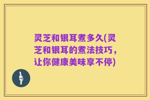 灵芝和银耳煮多久(灵芝和银耳的煮法技巧，让你健康美味享不停)