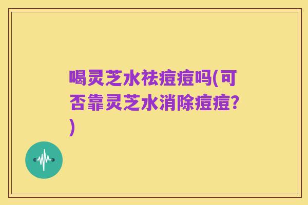 喝灵芝水祛痘痘吗(可否靠灵芝水消除痘痘?)