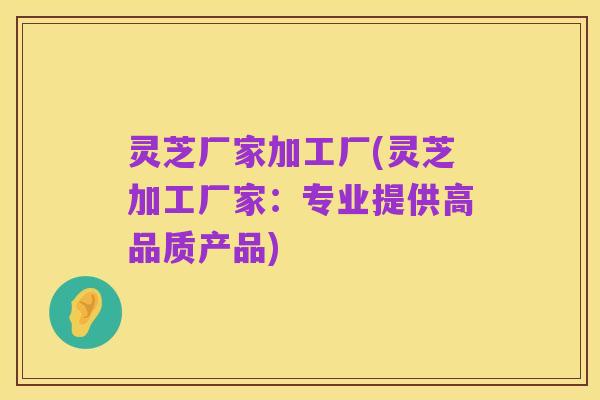 灵芝厂家加工厂(灵芝加工厂家：专业提供高品质产品)