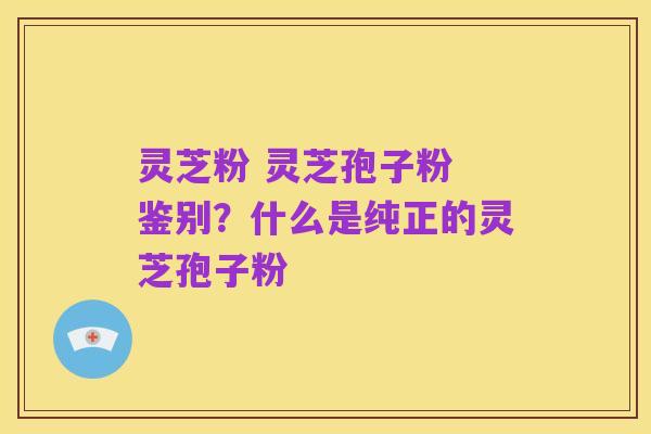 灵芝粉 灵芝孢子粉 鉴别？什么是纯正的灵芝孢子粉
