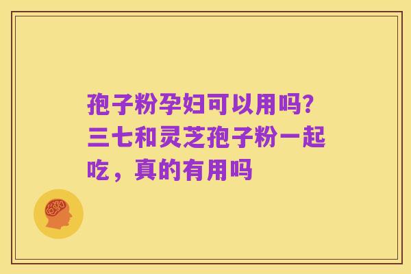 孢子粉孕妇可以用吗?三七和灵芝孢子粉一起吃,真的有用吗