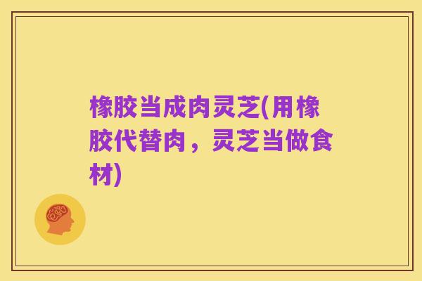 橡胶当成肉灵芝(用橡胶代替肉，灵芝当做食材)