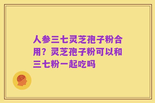 人参三七灵芝孢子粉合用?灵芝孢子粉可以和三七粉一起吃吗