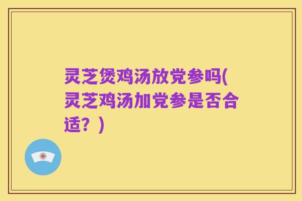灵芝煲鸡汤放党参吗(灵芝鸡汤加党参是否合适?)