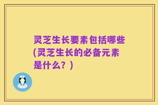 灵芝生长要素包括哪些(灵芝生长的必备元素是什么?)