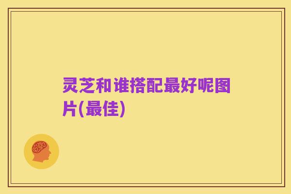 灵芝和谁搭配最好呢图片(最佳)