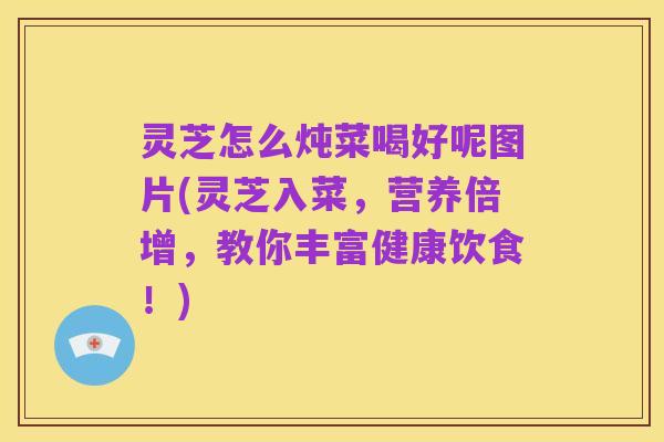 灵芝怎么炖菜喝好呢图片(灵芝入菜,营养倍增,教你丰富健康饮食!)