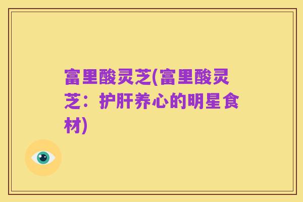 富里酸灵芝(富里酸灵芝:护肝养心的明星食材)