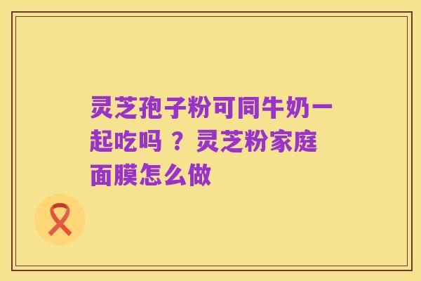 灵芝孢子粉可同牛奶一起吃吗 ？灵芝粉家庭面膜怎么做