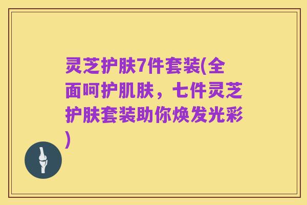 灵芝护肤7件套装(全面呵护肌肤，七件灵芝护肤套装助你焕发光彩)