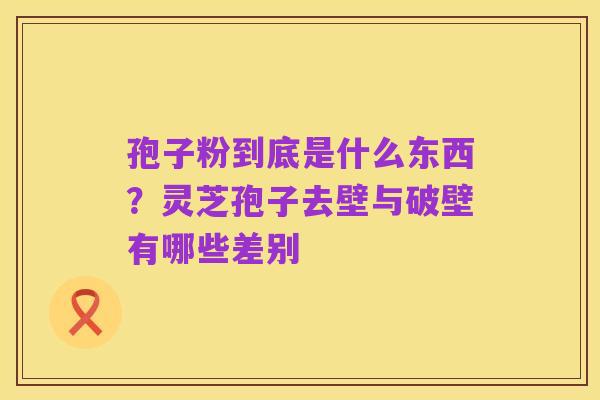 孢子粉到底是什么东西?灵芝孢子去壁与破壁有哪些差别
