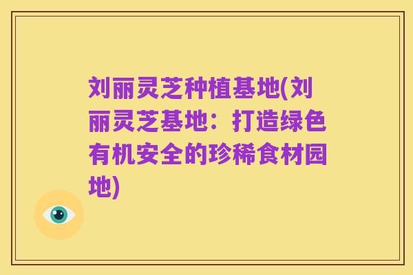 刘丽灵芝种植基地(刘丽灵芝基地：打造绿色有机安全的珍稀食材园地)