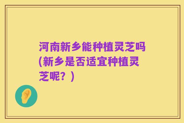 河南新乡能种植灵芝吗(新乡是否适宜种植灵芝呢?)