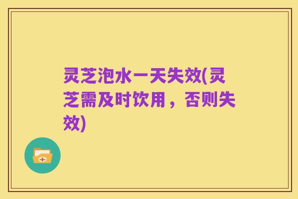 灵芝泡水一天失效(灵芝需及时饮用，否则失效)