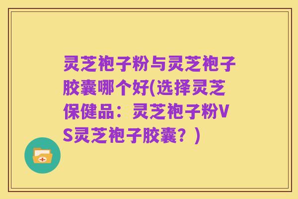 灵芝袍子粉与灵芝袍子胶囊哪个好(选择灵芝保健品:灵芝袍子粉VS灵芝袍子胶囊?)