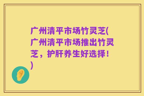 广州清平市场竹灵芝(广州清平市场推出竹灵芝,护肝养生好选择!)