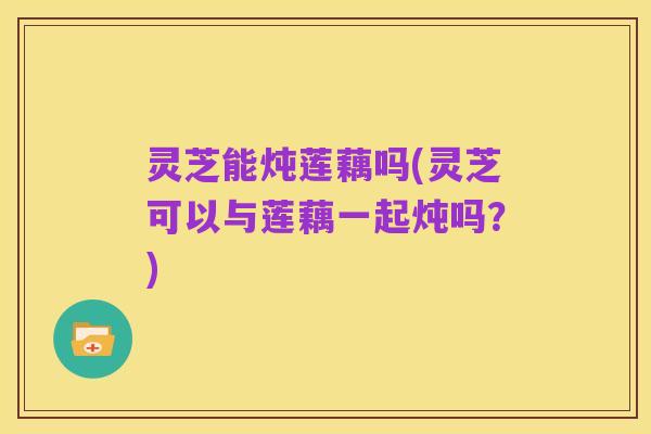 灵芝能炖莲藕吗(灵芝可以与莲藕一起炖吗？)