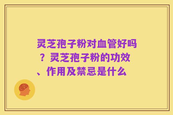灵芝孢子粉对血管好吗 ？灵芝孢子粉的功效、作用及禁忌是什么