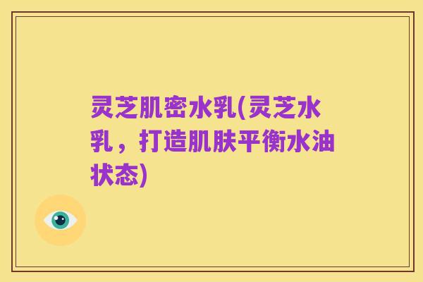 灵芝肌密水乳(灵芝水乳,打造肌肤平衡水油状态)