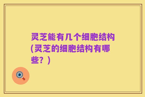 灵芝能有几个细胞结构(灵芝的细胞结构有哪些?)
