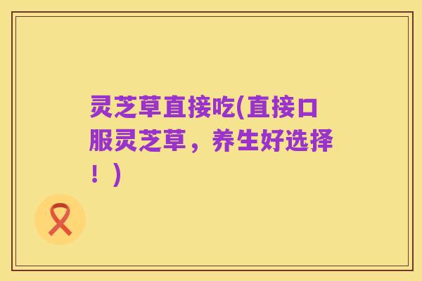 灵芝草直接吃(直接口服灵芝草,养生好选择!)