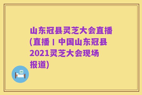 山东冠县灵芝大会直播(直播丨中国山东冠县2021灵芝大会现场报道)