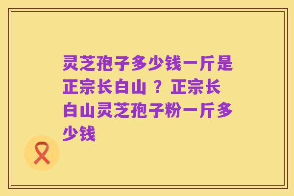 灵芝孢子多少钱一斤是正宗长白山 ?正宗长白山灵芝孢子粉一斤多少钱