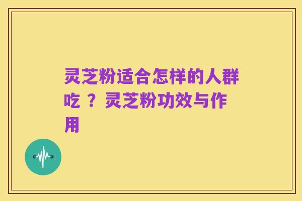 灵芝粉适合怎样的人群吃 ？灵芝粉功效与作用