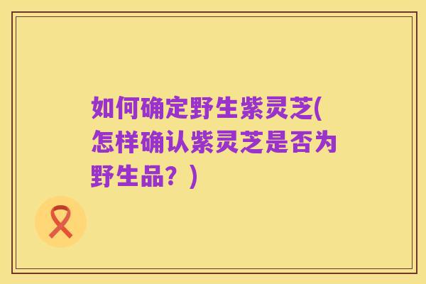 如何确定野生紫灵芝(怎样确认紫灵芝是否为野生品?)