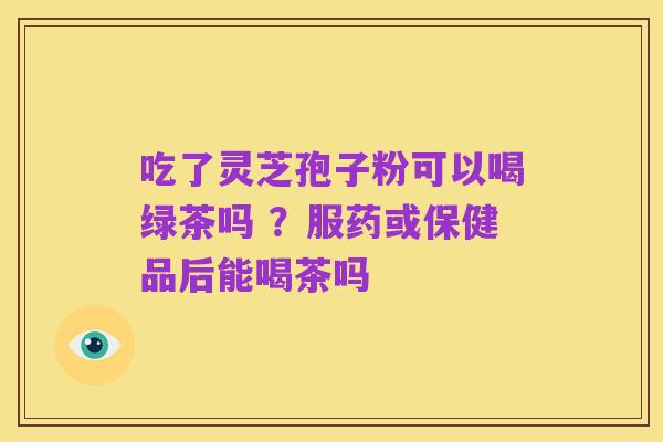 吃了灵芝孢子粉可以喝绿茶吗 ?服药或保健品后能喝茶吗