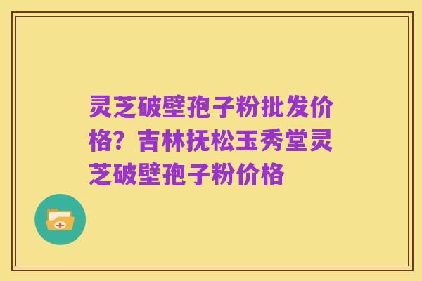 灵芝破壁孢子粉批发价格？吉林抚松玉秀堂灵芝破壁孢子粉价格