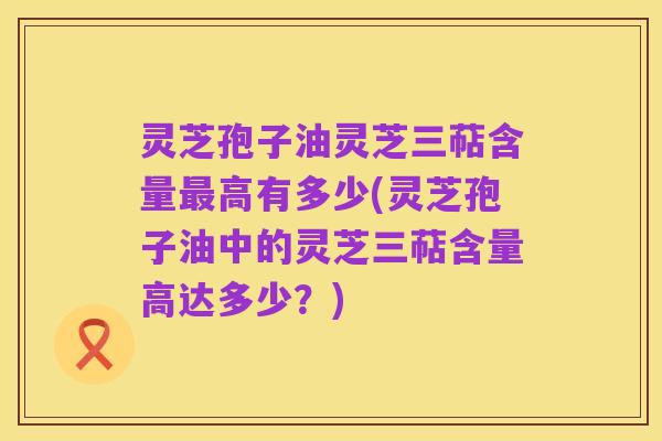 灵芝孢子油灵芝三萜含量最高有多少(灵芝孢子油中的灵芝三萜含量高达多少?)