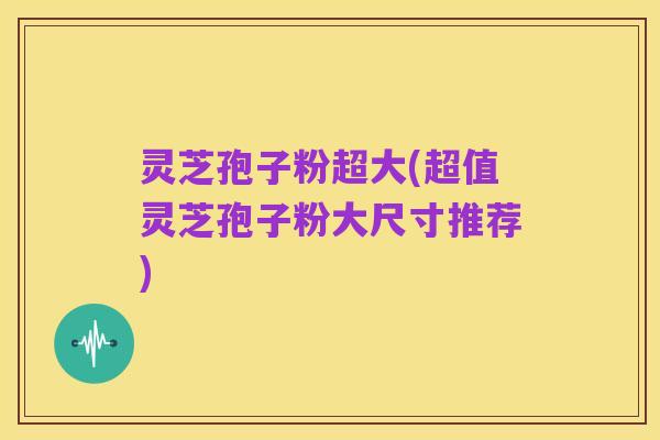 灵芝孢子粉超大(超值灵芝孢子粉大尺寸推荐)