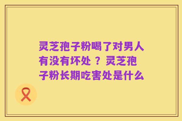 灵芝孢子粉喝了对男人有没有坏处 ？灵芝孢子粉长期吃害处是什么