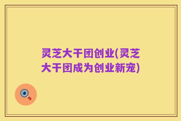 灵芝大干团创业(灵芝大干团成为创业新宠)
