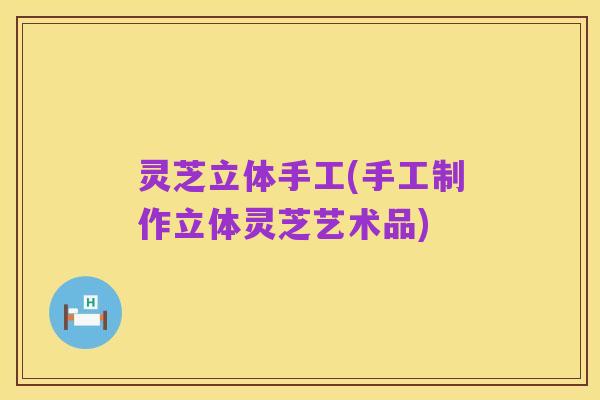 灵芝立体手工(手工制作立体灵芝艺术品)