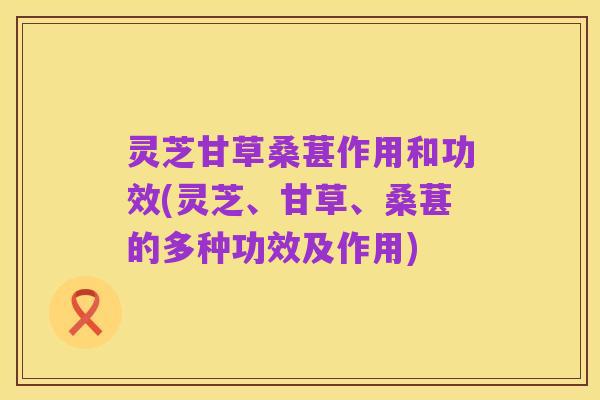 灵芝甘草桑葚作用和功效(灵芝、甘草、桑葚的多种功效及作用)