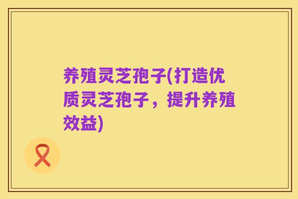养殖灵芝孢子(打造优质灵芝孢子，提升养殖效益)