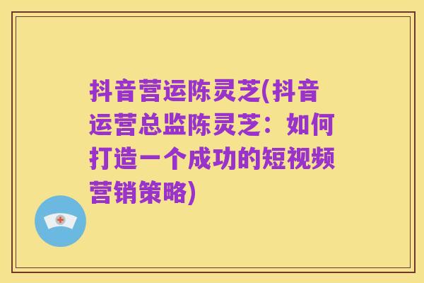 抖音营运陈灵芝(抖音运营总监陈灵芝:如何打造一个成功的短视频营销策略)