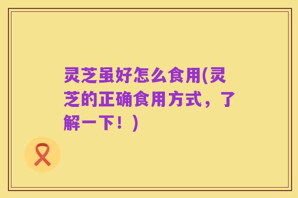 灵芝虽好怎么食用(灵芝的正确食用方式,了解一下!)