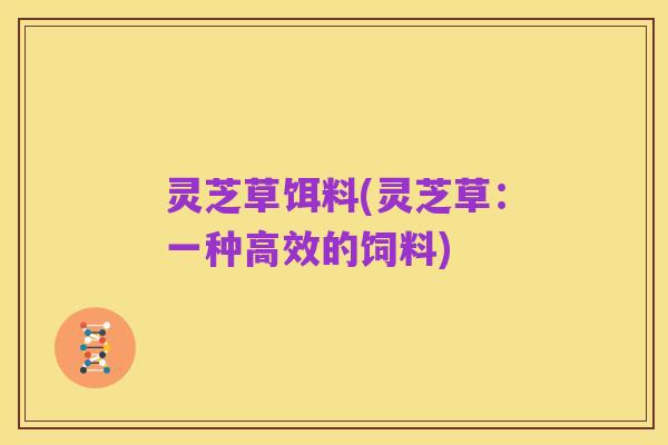 灵芝草饵料(灵芝草:一种高效的饲料)