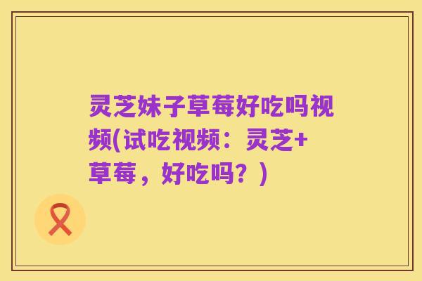 灵芝妹子草莓好吃吗视频(试吃视频：灵芝+草莓，好吃吗？)