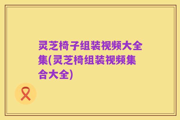 灵芝椅子组装视频大全集(灵芝椅组装视频集合大全)