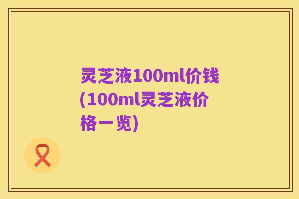 灵芝液100ml价钱(100ml灵芝液价格一览)
