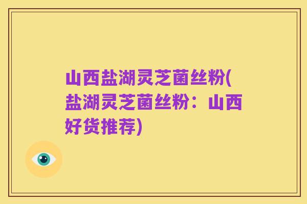 山西盐湖灵芝菌丝粉(盐湖灵芝菌丝粉:山西好货推荐)