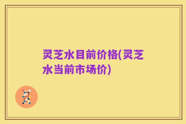 灵芝水目前价格(灵芝水当前市场价)