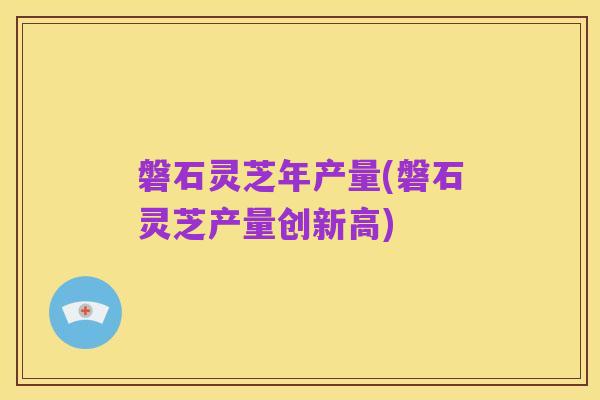 磐石灵芝年产量(磐石灵芝产量创新高)
