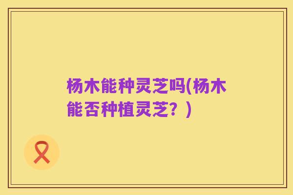 杨木能种灵芝吗(杨木能否种植灵芝?)